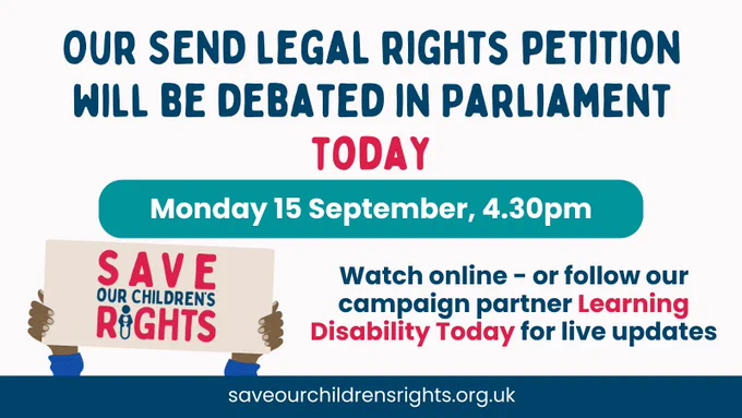 Graphic with text that reads: "Our SEND legal rights petition will be debated in Parliament TODAY. Monday 15 September, 4.30pm. Watch online - or follow our campaign partner Learning Disability Today for live updates." At the bottom, there is an illustration of two hands holding a sign that says "Save Our Children’s Rights".