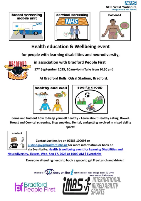 NHS logo in the top right. 3 pictures of a breast screening unit, cervical screening and bowel. Text that says " Health education and wellbeing event for people with learning difficulties and neurodiversity. In association with Keighley & Craven people first. 17 September, 10am - 4pm (talks from 10:30) At Bradford Bulls, Odsal Stadium, Bradford. Come and find out how to keep yourself healthy - Learn about Healthy eating, Bowel, Breast and Cervical screening, Stop smoking, Dental, and getting involved in mixed ability sports! Contact Justine Joy on 07583 100098 or justine.joy@bradford.nhs.uk for more information or book on via Eventbrite. Everyone attending needs to book a space to get Free Lunch and drinks!