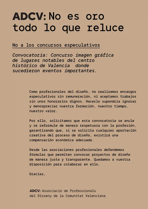 ADCV: No es oro todo lo que reluce
No a los concursos especulativos

Como profesionales del diseño, no realizamos encargos especulativos sin remuneración, ni aceptamos trabajos sin unos honorarios dignos. Hacerlo supondría ignorar y menospreciar nuestra formación, nuestro tiempo, nuestro valor. 

Por ello, solicitamos que todas las convocatorias se formulen de manera respetuosa con la profesión, garantizando que, si se solicita cualquier aportación creativa del proceso de diseño, existirá una compensación económica adecuada. 

Desde las asociaciones profesionales defendemos fórmulas que permiten convocar proyectos de diseño de manera justa y transparente. Quedamos a disposición de todos los agentes, públicos y privados, para colaborar en ello.

