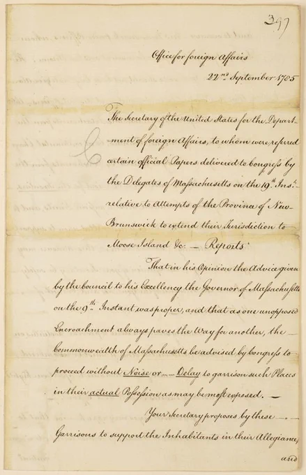 397
Office for Foreign Affairs
22nd September 1785

The Secretary of the United States for the Department of Foreign Affairs, to whom were referred certain official Papers delivered to Congress by the Delegates of Massachusetts on the 19th Inst. relative to attempts of the Province of New-Brunswick to extend their jurisdiction to Moose Island &: - Reports

That in his opinion the advice given by the Council to his Excellency the Governor of Massachusetts on the 9th Instant was proper, and that as one unopposed Encroachment always paves the way for another, the Commonwealth of Massachusetts be advised by Congress to proceed without Noise or Delay to garrison such Places in their actual Possession as may be most exposed.

Your secretary proposes by these Garrisons to support the Inhabitants in their Allegiance, and
398

and to overawe New Brunswick peace officers, whom impunity might tempt to be insolent and troublesome. [complete transcript at link]