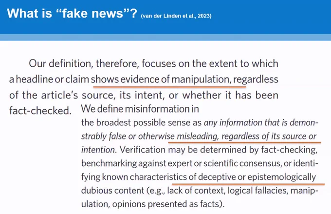 Slide from a keynote speech by Professor Sander van der Linden at the Health Information UNPACKED event:

"What is 'fake news'? (van der Linden et al., 2023)
Our definition, therefore, focuses on the extent to which a headline or claim shows evidence of manipulation, regardless of the article's source, its intent, or whether it has been fact-checked. We define misinformation in the broadest possible sense as any information that is demonstrably false or otherwise misleading, regardless of its source or intention. Verification may be determined by fact-checking, benchmarking against expert or scientific consensus, or identifying known characteristics of deceptive or epistemologically dubious content (e.g., lack of context, logical fallacies, manipulation, opinions presented as facts)."