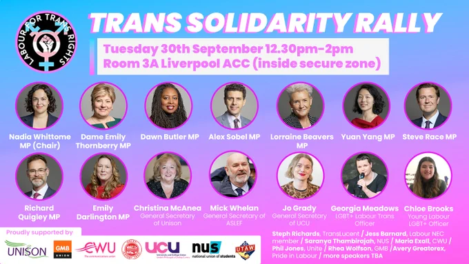 Trans Solidarity Rally, Tuesday 30th September 12.30-2pm, Room 3A Liverpool ACC (inside secure zone)

Speakers:
Nadia Whittome MP
Dame Emily Thornberry MP
Dawn Butler MP
Alex Sobel MP
Lorraine Beavers MP
Yuan Yang MP
Steve Race MP
Richard Quigley MP
Emily Darlington MP
Christina McAnea, General Secretary of Unison
Mick Whelan, General Secretary of ASLEF
Jo Grady, General Secretary of UCU
Georgia Meadows, Trans Officer LGBT  Labour
Chloe Brooks, Young Labour LGBT  Officer
Steph Richards, TransLucent
Jess Barnard, Labour NEC
Saranya Thambirajah, NUS
Maria Exall, CWU
Phil Jones, Unite
Rhea Wolfson, GMB
Avery Greatorex plus other speakers TBA

Supported by Unison, GMB, CWU, UCU, NUS and UTAW