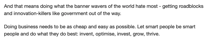 "And that means doing what the banner wavers of the world hate most - getting roadblocks and innovation-killers like government out of the way.

Doing business needs to be as cheap and easy as possible. Let smart people be smart people and do what they do best: invent, optimise, invest, grow, thrive."
