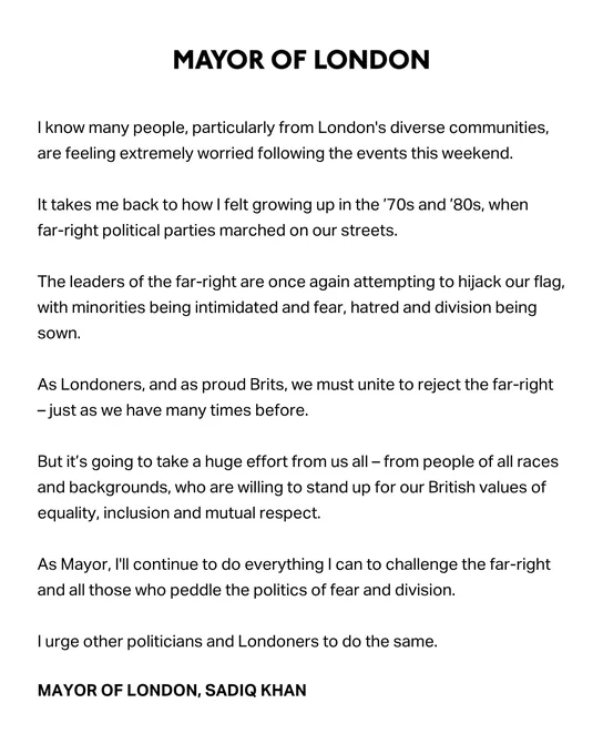 I know many people, particularly from London's diverse communities, are feeling extremely worried following the events this weekend. 

It takes me back to how I felt growing up in the ’70s and ’80s, when 
far-right political parties marched on our streets.

The leaders of the far-right are once again attempting to hijack our flag, with minorities being intimidated and fear, hatred and division being sown.

As Londoners, and as proud Brits, we must unite to reject the far-right 
– just as we have many times before.  

But it’s going to take a huge effort from us all – from people of all races and backgrounds, who are willing to stand up for our British values of equality, inclusion and mutual respect.    

As Mayor, I'll continue to do everything I can to challenge the far-right and all those who peddle the politics of fear and division.

I urge other politicians and Londoners to do the same.

MAYOR OF LONDON, SADIQ KHAN
