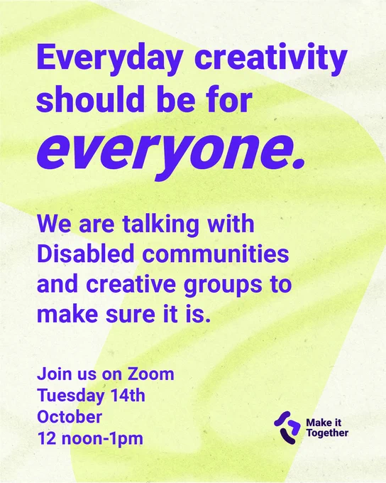 Everyday creativity should be for everyone.
We are talking with Disabled communities and creative groups to make sure it is.
Join us on Zoom
Tuesday 14th 
October 
12noon - 1pm

Logo in the corner of Make it Together, that has 3 freehand drawn lines to symbolise collective creativity.
