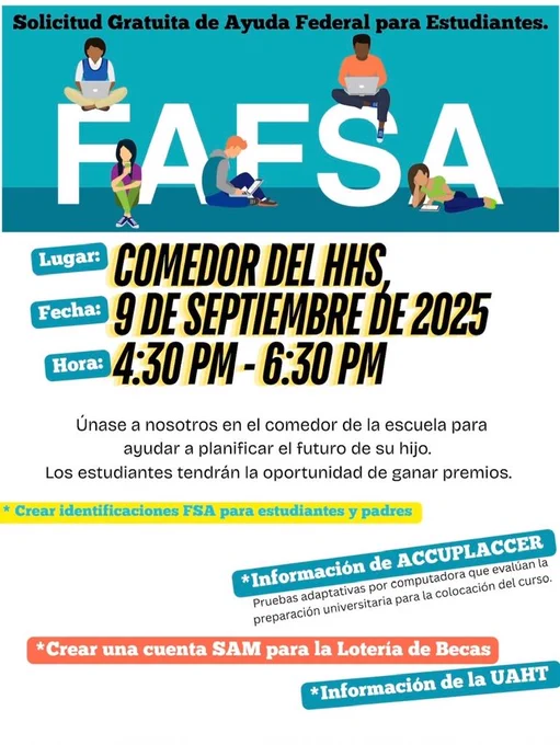 A flyer in Spanish with a teal background and the large word “FAFSA” across the top, with illustrations of four diverse students using laptops and books sitting on the letters. Headline: “Solicitud Gratuita de Ayuda Federal para Estudiantes.” Details:  Lugar: Comedor del HHS  Fecha: 9 de septiembre de 2025  Hora: 4:30 PM – 6:30 PM Text: “Únase a nosotros en el comedor de la escuela para ayudar a planificar el futuro de su hijo. Los estudiantes tendrán la oportunidad de ganar premios.” Highlights at the bottom include:  Crear identificaciones FSA para estudiantes y padres  Información de ACCUPLACER  Crear una cuenta SAM para la Lotería de Becas  Información de la UAHT
