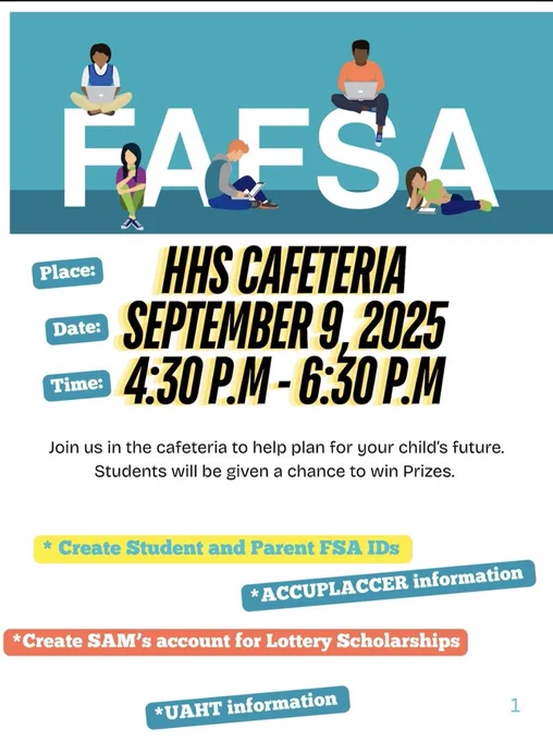 A flyer in English with a teal background and the large word “FAFSA” across the top, with illustrations of four diverse students using laptops and books sitting on the letters. Headline: “FAFSA.” Details:  Place: HHS Cafeteria  Date: September 9, 2025  Time: 4:30 P.M. – 6:30 P.M. Text: “Join us in the cafeteria to help plan for your child’s future. Students will be given a chance to win prizes.” Highlights at the bottom include:  Create Student and Parent FSA IDs  ACCUPLACER information  Create SAM’s account for Lottery Scholarships  UAHT information