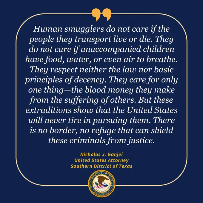 Alt: Blue background with USAO-SDTX seal and Text with line around it and quotes at top: Human smugglers do not care if the people they transport live or die. They do not care if unaccompanied children have food, water, or even air to breathe. They respect neither the law nor basic principles of decency. They care for only one thing—the blood money they make from the suffering of others. But these extraditions show that the United States will never tire in pursuing them. There is no border, no refuge that can shield these criminals from justice. Nicholas J. Ganjei United States Attorney Southern District of Texas