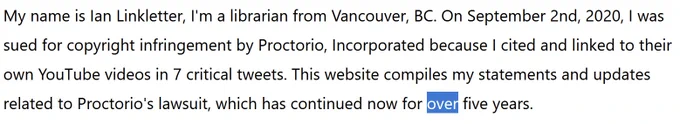 My name is Ian Linkletter, I'm a librarian from Vancouver, BC. On September 2nd, 2020, I was sued for copyright infringement by Proctorio, Incorporated because I cited and linked to their own YouTube videos in 7 critical tweets. This website compiles my statements and updates related to Proctorio's lawsuit, which has continued now for over five years ("over" is highlighted to emphasize an edit).