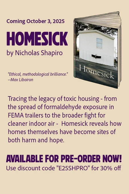 An image of the book cover, featuring the short end of a single wide trailer that is all white with a tow hitch protruding, with praise from Max Liboiron “Ethical, methodological brilliance.” a short summary of the book as follows: tracing the legacy of toxic housing from the spread of formaldehyde exposure in Fema Trailer to the broader fight for cleaner indoor air homesick reveals how homes themselves have become sites of both harm and Hope. Preorder now use discount code “E25SHPRO“ for 30% off.