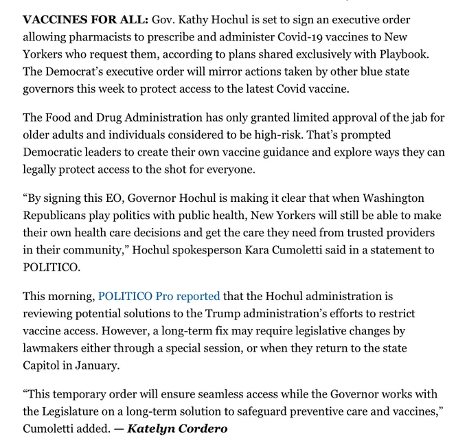 VACCINES FOR ALL: Gov. Kathy Hochul is set to sign an executive order allowing pharmacists to prescribe and administer Covid-19 vaccines to New Yorkers who request them, according to plans shared exclusively with Playbook. The Democrat’s executive order will mirror actions taken by other blue state governors this week to protect access to the latest Covid vaccine.

The Food and Drug Administration has only granted limited approval of the jab for older adults and individuals considered to be high-risk. That’s prompted Democratic leaders to create their own vaccine guidance and explore ways they can legally protect access to the shot for everyone.

“By signing this EO, Governor Hochul is making it clear that when Washington Republicans play politics with public health, New Yorkers will still be able to make their own health care decisions and get the care they need from trusted providers in their community,” Hochul spokesperson Kara Cumoletti said in a statement to POLITICO.

This mornin