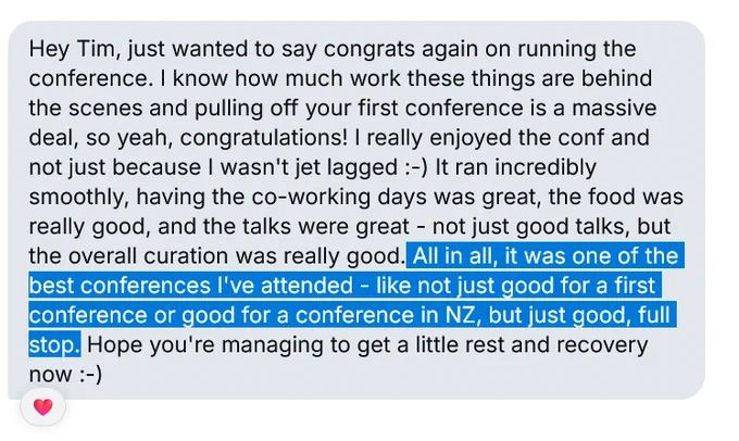 Screenshot from an BlueSky private message with the sender hidden. Text reads: "Hey Tim, just wanted to say congrats again on running the conference. I know how much work these things are behind the scenes and pulling off your first conference is a massive deal, so yeah, congratulations! I really enjoyed the conf and not just because I wasn't jet lagged :-) It ran incredibly smoothly, having the co-working days was great, the food was really good, and the talks were great - not just good talks, but the overall curation was really good. All in all, it was one of the best conferences I've attended - like not just good for a first conference or good for a conference in NZ, but just good, full stop. Hope you're managing to get a little rest and recovery now :-)"