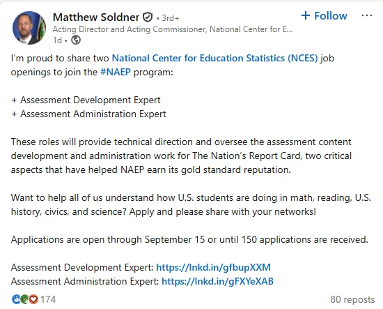 A posting from LinkedIn Matthew Soldner

Acting Director and Acting Commissioner, National Center for Education Statistics at the U.S. Department of Education's Institute of Education SciencesActing Director and Acting Commissioner, National Center for Education Statistics at the U.S. Department of Education's Institute of Education Sciences
1d •  1 day ago • Visible to anyone on or off LinkedIn

Follow

I’m proud to share two National Center for Education Statistics (NCES) job openings to join the hashtag#NAEP program:

  Assessment Development Expert
  Assessment Administration Expert 

These roles will provide technical direction and oversee the assessment content development and administration work for The Nation’s Report Card, two critical aspects that have helped NAEP earn its gold standard reputation.

Want to help all of us understand how U.S. students are doing in math, reading, U.S. history, civics, and science? Apply and please share w