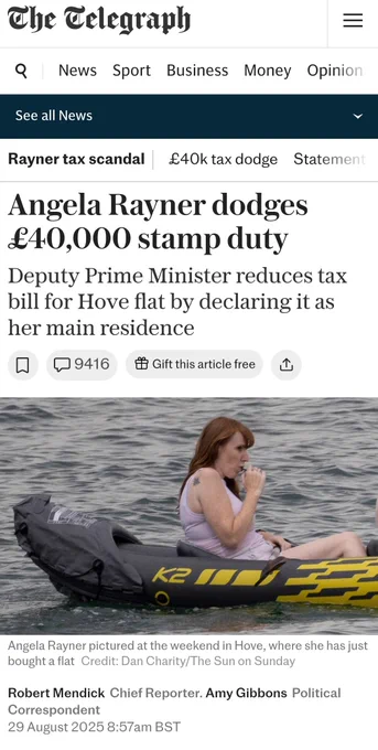 The Telegraph

Rayner tax scandal - £40k tax dodge - Statement

Angela Rayner dodges £40,000 stamp duty

Deputy Prime Minister reduces tax bill for Hove flat by declaring it as her main residence

[Photo: Angela Rayner pictured at the weekend in Hove, where she has just bought a flat Credit: Dan Charity/The Sun on Sunday]

Robert Mendick Chief Reporter. Amy Gibbons Political Correspondent

29 August 2025 8:57am BST