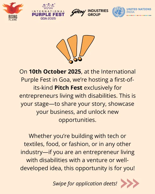 The background is light peach. On top are the Rising Flame, Intl Purple Fest ‘25, Godrej Industries Group and UN India logos. There is a graphic of three light orange exclamation points. Below that, center-aligned text that reads: On 10th October 2025, at the International Purple Fest in Goa, we’re hosting a first-of-its-kind Pitch Fest exclusively for entrepreneurs living with disabilities. This is your stage—to share your story, showcase your business, and unlock new opportunities. Whether you’re building with tech or textiles, food, or fashion, or in any other industry—if you are an entrepreneur living with disabilities with a venture or well-developed idea, this opportunity is for you! In small italics text that reads: Swipe for application deets! and three arrowheads >>>