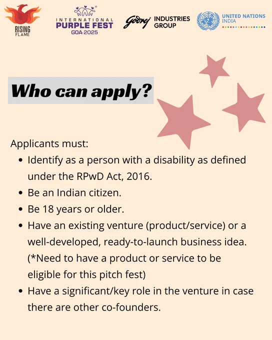 The background is light peach. On top are the Rising Flame, Intl Purple Fest ‘25, Godrej Industries Group and UN India logos. A bold header highlighted by gray that reads: Who can apply? Next to it is a graphic of 3 pink stars of different sizes. Below, text in bullet points: Applicants must: Identify as a person with a disability as defined under the RPwD Act, 2016. Be an Indian citizen. Be 18 years or older. Have an existing venture (product/service) or a well-developed, ready-to-launch business idea. (*Need to have a product or service to be eligible for this pitch fest) Have a significant /key role in the venture in case there are other co-founders.