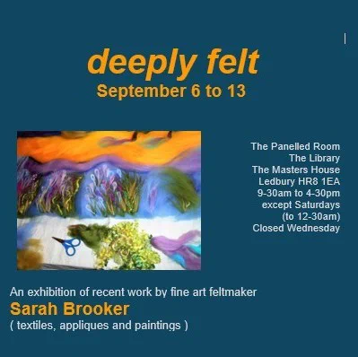 Poster for deeply felt, an exhibition of recent work by fine art feltmaker Sarah Brooker, featuring textiles, appliques, and paintings. Runs September 6–13 at The Masters House, Ledbury. Poster includes two colorful abstract felt artworks and the website SarahBrookerArtist.com.