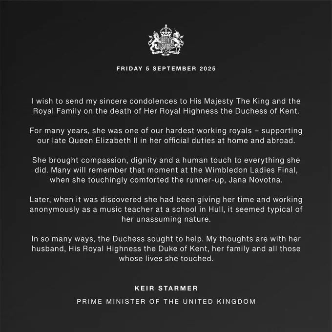 Text: I wish to send my sincere condolences to His Majesty The King and the Royal Family on the death of Her Royal Highness The Duchess of Kent. 
 
For many years, she was one of our hardest working royals – supporting our late Queen Elizabeth II in her official duties at home and abroad.  
 
She brought compassion, dignity and a human touch to everything she did. Many will remember that moment at the Wimbledon Ladies Final, when she touchingly comforted the runner-up, Jana Novotna. 
 
Later, when it was discovered she had been giving her time and working anonymously as a music teacher at a school in Hull, it seemed typical of her unassuming nature. 
 
In so many ways, the Duchess sought to help. My thoughts are with her husband, His Royal Highness The Duke of Kent, her family and all those whose lives she touched.
Keir Starmer, Prime Minister of the United Kingdom