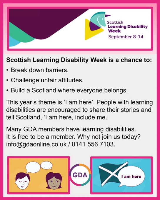 Scottish Learning Disability Week. September 8-14. [Graphic: Green and purple unicorn head laid over yellow triangle.]
Scottish Learning Disability Week is a chance to:
- Break down barriers.
- Challenge unfair attitudes.
- Build a Scotland where everyone belongs.
This year’s theme is ‘I am here’. People with learning disabilities are encouraged to share their stories and tell Scotland, ‘I am here, include me.’
Many GDA members have learning disabilities. It is free to be a member. Why not join us today? info@gdaonline.co.uk / 0141 556 7103.
[Graphic 1: Cartoon drawing of two heads, each with an empty floating speech bubble.
Graphic 2: Flag of Scotland with speech bubble reading ‘I am here’.]