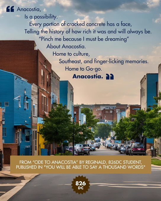 [Image: City block with text, "Anacostia, Is a possibility. Every portion of concrete has a face, Telling the history of how rich it was and will always be. "Pinch me because I must be dreaming", About Anacostia. Home to culture, Southeast, and finger-licking memories. Home to Go-go. Anacostia." From "Ode to Anacostia" by Reginald, 826DC student, published in "You Will Be Able to Say a Thousand Words"]