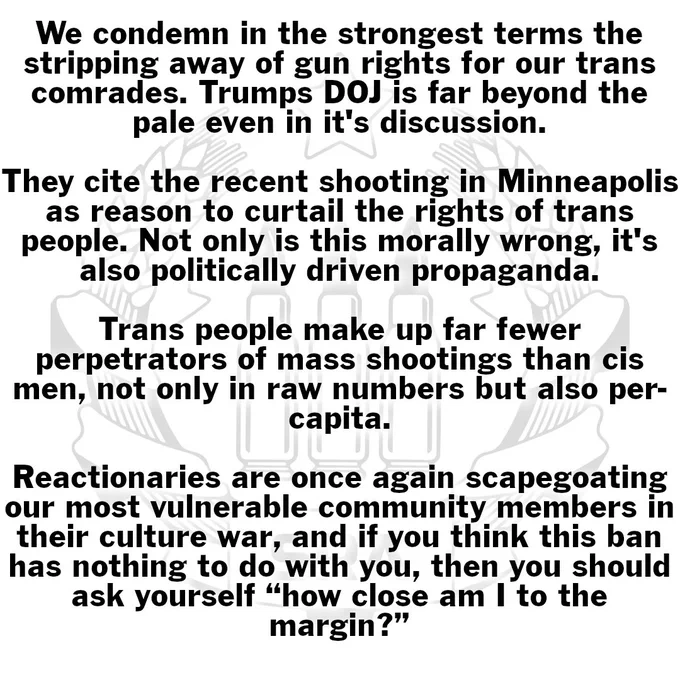 socialistra
We condemn in the strongest terms the stripping away of gun rights for our trans comrades. Trumps DOJ is far beyond the pale even in it's discussion.

They cite the recent shooting in Minneapolis as reason to curtail the rights of trans people. Not only is this morally wrong, it's also politically driven propaganda.

Trans people make up far fewer perpetrators of mass shootings than cis men, not only in raw numbers but also per-capita.

Reactionaries are once again scapegoating our most vulnerable community members in their culture war, and if you think this ban has nothing to do with you, then you should ask yourself “how close am I to the margin?”