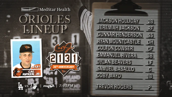 Dodgers at Orioles | Orioles Lineup | MASN | 7:05 p.m.

2B - Holliday 
RF - J. Jackson
 SS - Henderson
DH - Mountcastle
CF - Cowser
3B - Rivera
 LF - Beavers
C - Basallo
1B - Mayo
P - Rogers

The graphic features an image of Cal Ripken, Jr. wearing a white Orioles uniform and black cap.