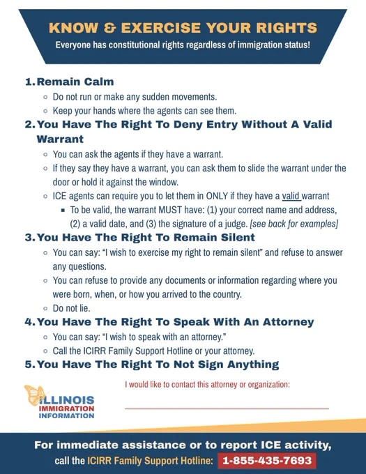 Know & Exercise Your Rights Flyer provided by the Illinois Immigration Information Hub.

1. Remain Calm. 2. You have the right to deny entry without a valid warrant. 3. You have the right to remain silent. 4. You have the right to speak with an attorney. 5. You have the right to not sign anything.

For more information, head to: https://www.illinoisimmigrationinfo.org/