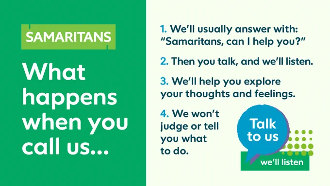 What happens when you call us... 
1. We'll usually answer with: Samaritans can I help you?
2. Then you talk, and we'll listen
3. We'll help you explore your thoughts and feelings 
4. We won't judge or tell you what to do.