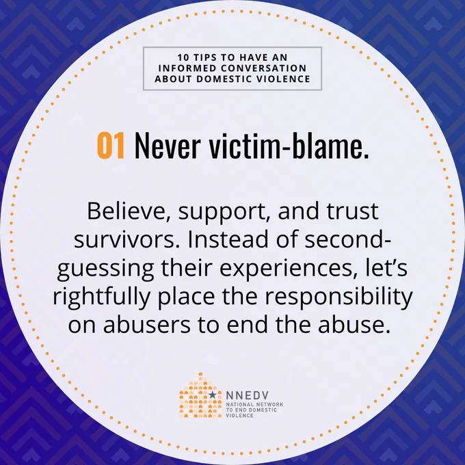 10 Tips to Have an Informed Conversation about Domestic Violence. 01 Never victim-blame. Believe, support, and trust survivors. Instead of second-guessing their experiences, let's rightfully place the responsibility on abusers to end the abuse. NNEDV National Network to End Domestic Violence.