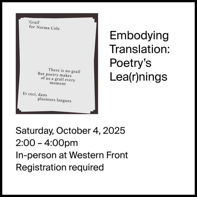 Image description: The post is framed by a black outline. In the top left corder is the image of a page of text set against a dark background. The text reads:
"'Grail' for Norma Cole / There is no grail / But poetry makes / of us a grail every / moment / Et ceci, dans / plusieurs langues"

Next to the image is text reading: Embodying Translation: Poetry's Lea(r)nings

Beneath it are the details:
Saturday, October 4, 2025
2:00 – 4:00pm
In-person at Western Front
Registration required
