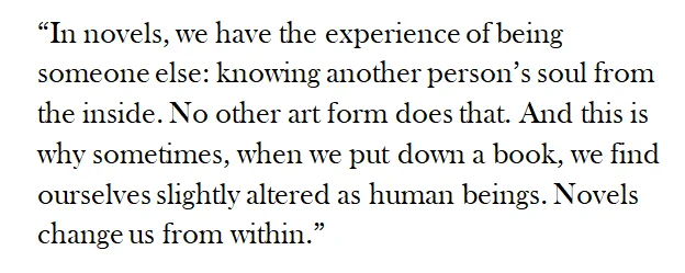 “In novels, we have the experience of being someone else: knowing another person’s soul from the inside. No other art form does that. And this is why sometimes, when we put down a book, we find ourselves slightly altered as human beings. Novels change us from within.”