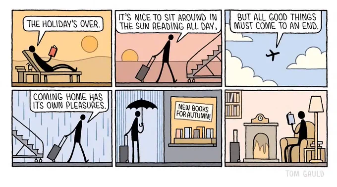 Panel 1
A figure lies on a lounger as a hot, orange sun sets, saying
"The holiday's over."

Panel 2
Now wheeling a suitcase towards a plane in  warm eveniong light
"It's nice to sit around in the sun reading all day."

Panel 3
The plane rises amongst the clouds
"But all good things must come to an end."

Panel 4
The figure deplanes with the suitcase in drizzle
"Coming home has its own pleasures."

Panel 5
The rain is harder. The figure shelter under an umbrella and looks into a shop window containing a selection of books and a sign reading
"New books for autumn!"

Panel 6
The figure now sits at home by an open fire, happily reading a new book. The suitcase has not yet been unpacked.