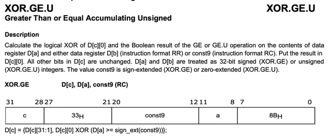 Calculate the logical XOR of D[c][0] and the Boolean result of the GE or GE.U operation on the contents of data register D[a] and either data register D[b] (instruction format RR) or const9 (instruction format RC). Put the result in D[c][0]. All other bits in D[c] are unchanged. D[a] and D[b] are treated as 32-bit signed (XOR.GE) or unsigned (XOR.GE.U) integers. The value const9 is sign-extended (XOR.GE) or zero-extended (XOR.GE.U).