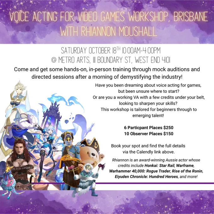 A purple and gold poster advertizing: 'Voice Acting for Video Games Workshop, Brisbane, With Rhiannon Moushall' 
Saturday October 18th 10:00am-4:00pm
@ Metro Arts, 111 Boundary St, West End 4101

Come and get some hands-on, in-person training through mock auditions and directed sessions after a morning of demystifying the industry!

Have you been dreaming about voice acting for games, 
but been unsure where to start?
Or are you a working VA with a few credits under your belt, looking to sharpen your skills? 
This workshop is tailored for beginners through to emerging talent! 

6 Particpant Places $250
10 Observer Places $150

Book your spot and find the full details 
via the Calendly link above.

Rhiannon is an award-winning Aussie actor whose credits include Honkai: Star Rail, Warframe, Warhammer 40,000: Rogue Trader, Rise of the Ronin, Eiyuden Chronicle: Hundred Heroes, and more!