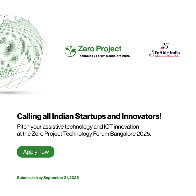This graphic shows a Zero Project and the 25 years EnAble India logo at the top right. To the top left is a picture of a globe with a green colored dotted map.  

Below that is the following text: 

Calling all Indian Startups and Innovators! 

Pitch your assistive technology and ICT innovation at the Zero Project Technology Forum Bangalore 2025. 

Apply now 
Submission by September 21, 2025 