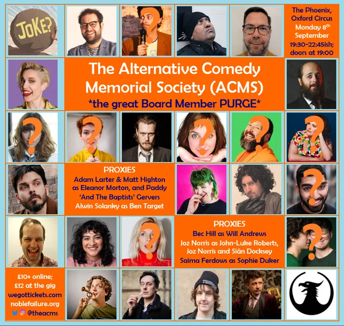 The Phoenix, Oxford Circus 
Monday 8th September 
19:30-22:45ish; doors at 19:00 

The Alternative Comedy Memorial Society (ACMS) 
*the great Board Member PURGE* 

PROXIES Adam Larter & Matt Highton as Eleanor Morton, and Paddy ‘And The Baptists’ Gervers 
Alwin Solanky as Ben Target 

PROXIES Bec Hill as Will Andrews 
Joz Norris as John-Luke Roberts, Joz Norris and Siân Docksey 
Saima Ferdows as Sophie Duker 

£10  online; £12 at the gig 
wegottickets.com 
noblefailure.org 
@theacms 