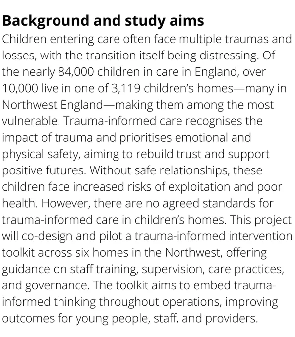 Children entering care often face multiple traumas and losses, with the transition itself being distressing. Of the nearly 84,000 children in care in England, over 10,000 live in one of 3,119 children’s homes—many in Northwest England—making them among the most vulnerable. Trauma-informed care recognises the impact of trauma and prioritises emotional and physical safety, aiming to rebuild trust and support positive futures. Without safe relationships, these children face increased risks of exploitation and poor health. However, there are no agreed standards for trauma-informed care in children’s homes. This project will co-design and pilot a trauma-informed intervention toolkit across six homes in the Northwest, offering guidance on staff training, supervision, care practices, and governance. The toolkit aims to embed trauma-informed thinking throughout operations, improving outcomes for young people, staff, and providers.