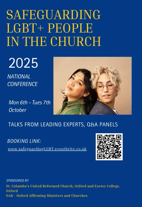 Yellow and white text on a blue backgroung. Title is 'Safeguarding LGBT  People in the Church. Subtext is '2025 National Conference. Mon 6th - Tues 7th October. Talks from leading experts, Q&A panels. Booking link: www.safeguardingLGBT.eventbrite.co.uk. Sponsored by st Columbia's United Reformed Church, Oxford and Exeter College, Oxford. OAK - Oxford Affirming Ministers and Churches. Image is of two women on a beige background.