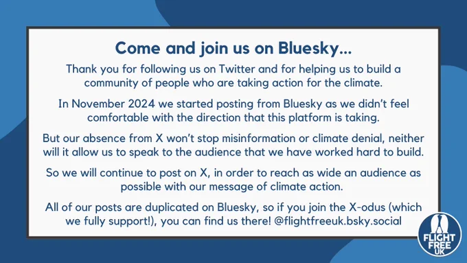 Image says, come and join us on Bluesky. Thank you for following us on Twitter and for helping us to build a community of people who are taking action for the climate.

In November 2024 we started posting from Bluesky as we didn’t feel comfortable with the direction that this platform is taking.

But our absence from X won’t stop misinformation or climate denial, neither will it allow us to speak to the audience that we have worked hard to build.

So we will continue to post on X, in order to reach as wide an audience as possible with our message of climate action. 

All of our posts are duplicated on Bluesky, so if you join the X-odus (which we fully support!), you can find us there! @flightfreeuk.bsky.social