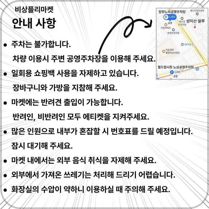 비상플리마켓 안내 사항
주차는 불가능 합니다. 차량 이용시 주변 공영주차장을 이용해 주세요.
일회용 쇼핑백 사용을 자제하고 있습니다. 장바구니와 가방을 지참해 주세요.
마켓에는 반려견 출입이 가능합니다. 반려인, 비반려인 모두 에티켓을 지켜주세요.
많은 인원으로 내부가 혼잡할 시 번호표를 드릴 예정입니다. 잠시 대기해 주세요.
마켓 내에서는 외부 음식 취식을 자제해 주세요.
외부에서 가져온 쓰레기는 처리해 드리기 어렵습니다.
화장실 수압이 약하니 이용하실 때 주의해 주세요.