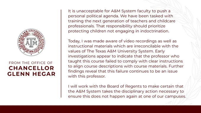 A statement from the Office of Chancellor Glenn Hegar that reads: It is unacceptable for A&M System faculty to push a personal political agenda.  We have been tasked with training the next generation of teachers and childcare professionals.  That responsibility should prioritize protecting children not engaging in indoctrination.
 
Today, I was made aware of video recordings as well as instructional materials which are irreconcilable with the values of The Texas A&M University System. Early investigations appear to indicate that the professor who taught this course failed to comply with clear instructions to align course descriptions with course materials. Further findings reveal that this failure continues to be an issue with this professor.
 
I will work with the Board of Regents to make certain that the A&M System takes the disciplinary action necessary to ensure this does not happen again at one of our campuses.
