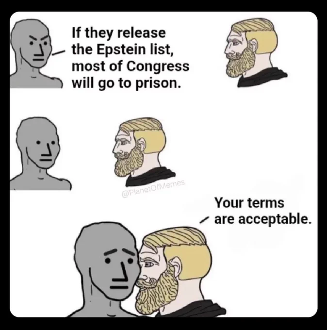Meme characters NPC and Yes Chad are talking 

NPC says with angry face: 
If they release the Epstein list, most of Congress will go to prison.

Yes Chad approaches NPC who now has Nuttal face. 

Yes Chad is now rigjt up to NPC’s ear. NPC has worries face as Yes Chad says: 

Your terms are acceptable.

Context: 
Willingness for all politicians involved with Epstein Files to go to Prison.