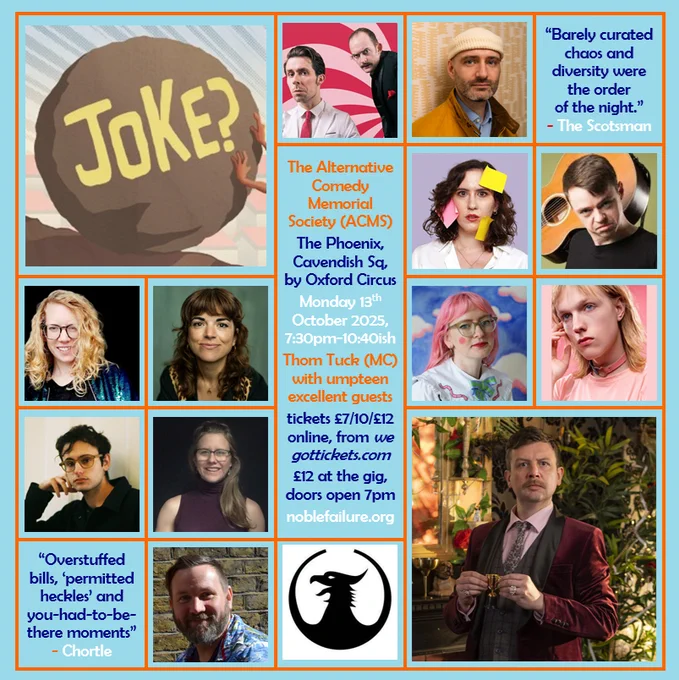 The Alternative Comedy Memorial Society (ACMS)
The Phoenix, Cavendish Sq, by Oxford Circus
Monday 13th  October 2025, 7:30pm-10:40ish
Thom Tuck (MC) with umpteen excellent guests: the awkward silence Ben Target, Charlie Vero-Martin, David Hoare, Helen Brooks, Jess Glez, Katie Hand, Leo Bevan, Levi Meltzer, Nathalie Fenwick, and Simon Topping 
tickets £7/10/£12 online, from wegottickets.com
£12 at the gig, doors open 7pm
noblefailure.org
