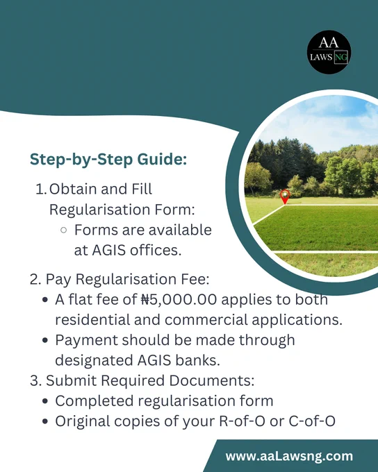 Step-by-Step Guide:
Obtain and Fill Regularisation Form:
Forms are available at AGIS offices.
2. Pay Regularisation Fee:
A flat fee of ₦5,000.00 applies to both residential and commercial applications.
Payment should be made through designated AGIS banks.
3. Submit Required Documents:
Completed regularisation form
Original copies of your R-of-O or C-of-O
www.aaLawsng.com
