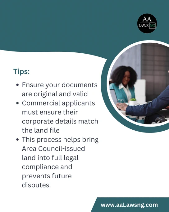Tips:
Ensure your documents are original and valid
Commercial applicants must ensure their corporate details match the land file
This process helps bring Area Council-issued land into full legal compliance and prevents future disputes.
www.aaLawsng.com
