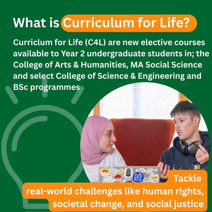 A Curriculum for Life poster with the title What is Curriculum for Life. Below is text stating Curriculum for Life (C4L) are new elective courses available to Year 2 undergraduate students in; the College of Arts & Humanities, MA Social Science and select College of Science & Engineering and BSc programmes. Below that is a group meeting with Healthy and Equitable Futures on the screen behind them. In the background is an outline of a lightbulb. 