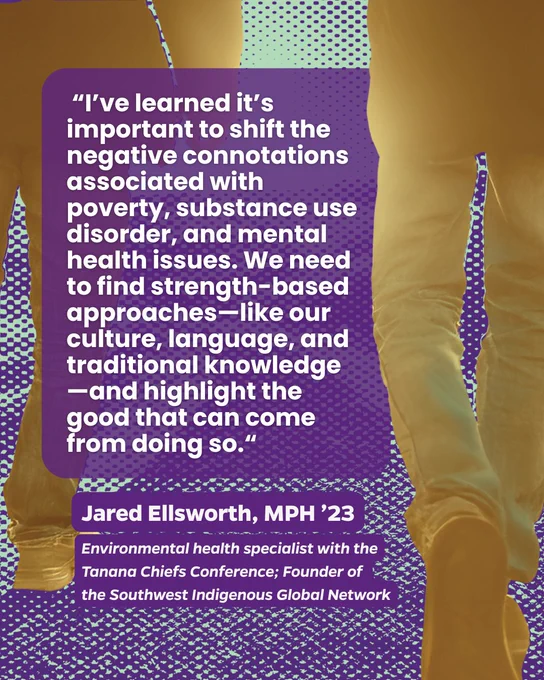 People walking next to each other. Text reads: “I’ve learned it’s important to shift the negative connotations associated with poverty, substance use disorder, and mental health issues. We need to find strength-based approaches—like our culture, language, and traditional knowledge—and highlight the good that can come from doing so.“ Jared Ellsworth, MPH ’23, Environmental health specialist with the Tanana Chiefs Conference; Founder of the Southwest Indigenous Global Network