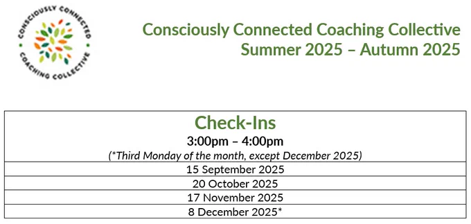 Image of the Consciously Connected Coaching Collective Summer/Autumn 2025 programme of Check-Ins.

Reads:

Check-Ins
3:00pm-4:00pm
(*Third Monday of the month, except December 2025)

15 September 2025
20 October 2025
17 November 2025
8 December 2025*

https://www.linkedin.com/company/consciously-connected-coaching-collective/