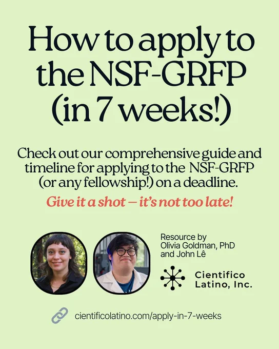Flyer How to apply to the NSF-GRFP (in 7 weeks!). Check out our comprehensive guide and timeline for applying to the  NSF-GRFP (or any fellowship!) on a deadline. 
Give it a shot — it’s not too late! Resource by Olivia Goldman, PhD and John Lê. Photos of authors. Cientifico Latino, Inc. logo. Link: cientificolatino.com/apply-in-7-weeks