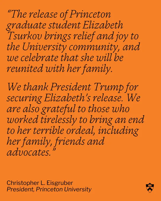 The words: "The release of Princeton graduate student Elizabeth Tsurkov brings relief and joy to the University community, and we celebrate that she will be reunited with her family. We thank President Trump for securing Elizabeth’s release. We are also grateful to those who worked tirelessly to bring an end to her terrible ordeal, including her family, friends and advocates. Christopher L. Eisgruber, President, Princeton University"
